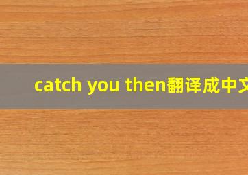 catch you then翻译成中文